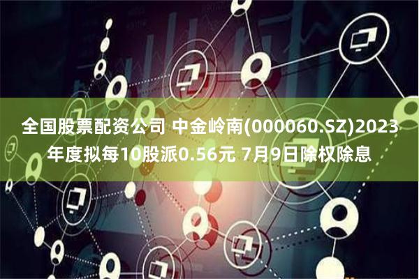 全国股票配资公司 中金岭南(000060.SZ)2023年度拟每10股派0.56元 7月9日除权除息