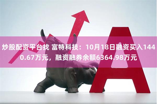 炒股配资平台找 富特科技：10月18日融资买入1440.67万元，融资融券余额6364.98万元