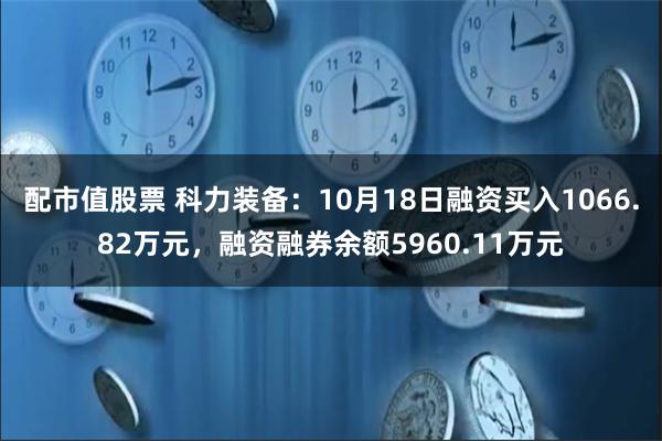 配市值股票 科力装备：10月18日融资买入1066.82万元，融资融券余额5960.11万元