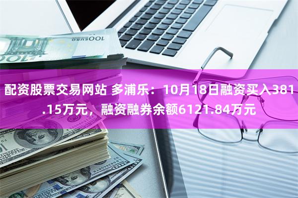 配资股票交易网站 多浦乐：10月18日融资买入381.15万元，融资融券余额6121.84万元