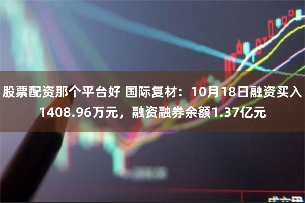 股票配资那个平台好 国际复材：10月18日融资买入1408.96万元，融资融券余额1.37亿元