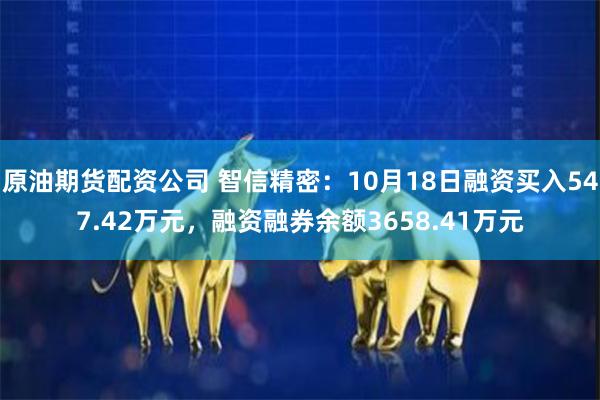 原油期货配资公司 智信精密：10月18日融资买入547.42万元，融资融券余额3658.41万元