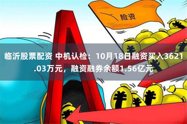 临沂股票配资 中机认检：10月18日融资买入3621.03万元，融资融券余额1.56亿元