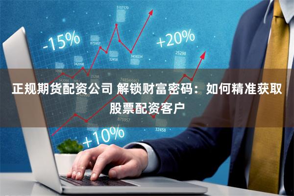 正规期货配资公司 解锁财富密码：如何精准获取股票配资客户
