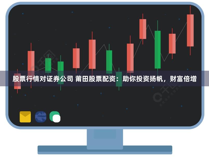 股票行情对证券公司 莆田股票配资：助你投资扬帆，财富倍增