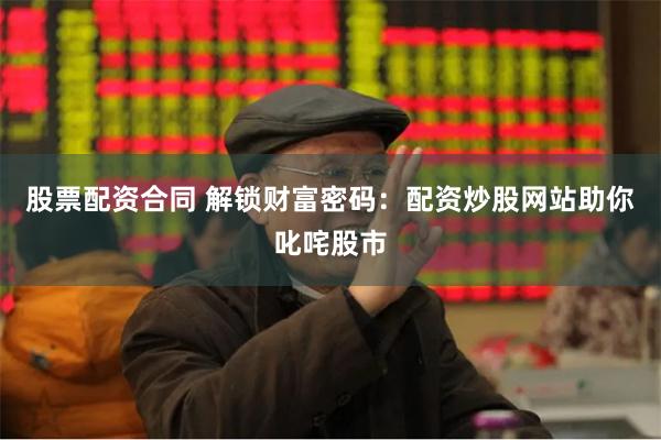 股票配资合同 解锁财富密码：配资炒股网站助你叱咤股市