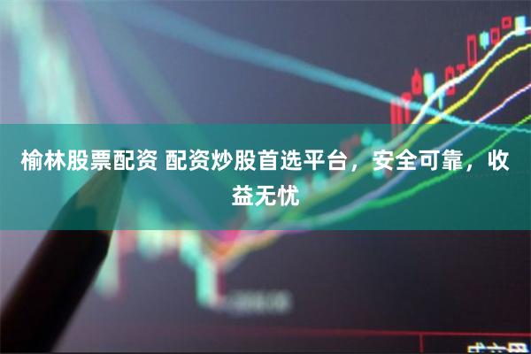 榆林股票配资 配资炒股首选平台，安全可靠，收益无忧