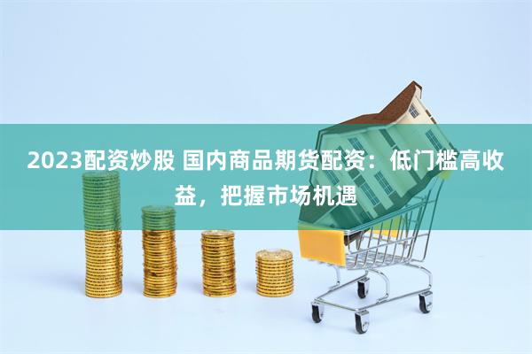 2023配资炒股 国内商品期货配资：低门槛高收益，把握市场机遇