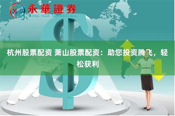 杭州股票配资 萧山股票配资：助您投资腾飞，轻松获利