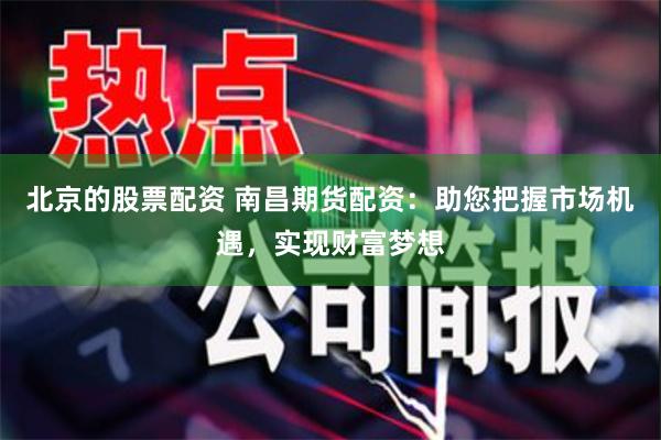 北京的股票配资 南昌期货配资：助您把握市场机遇，实现财富梦想