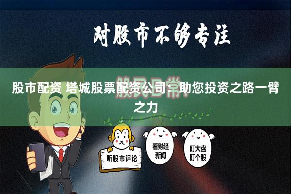 股市配资 塔城股票配资公司：助您投资之路一臂之力