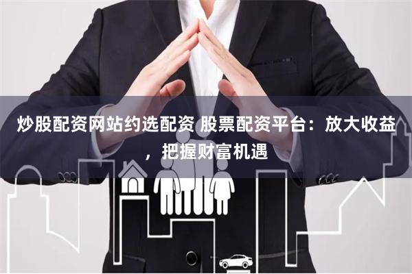 炒股配资网站约选配资 股票配资平台:放大收益,把握财富机遇