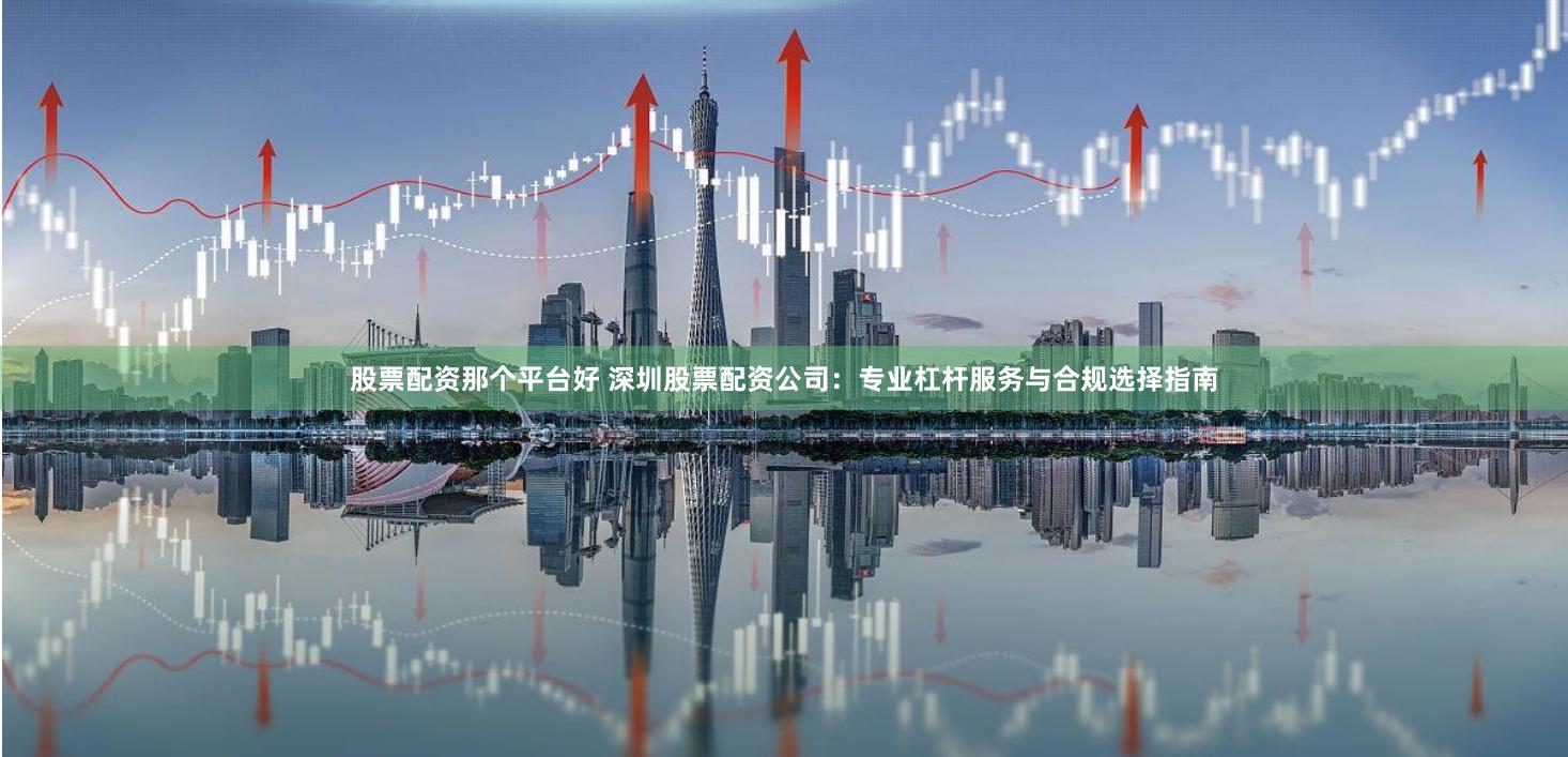 股票配资那个平台好 深圳股票配资公司：专业杠杆服务与合规选择指南