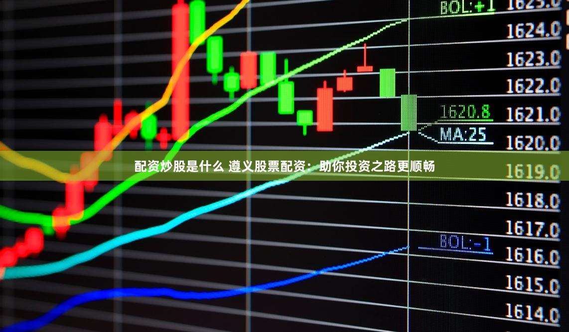 配资炒股是什么 遵义股票配资：助你投资之路更顺畅