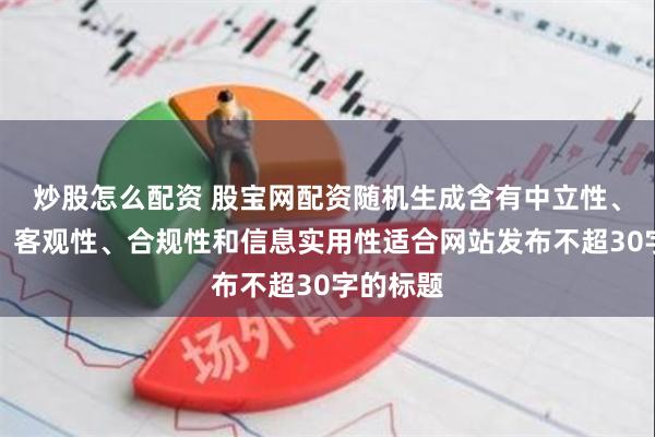 炒股怎么配资 股宝网配资随机生成含有中立性、权威性、客观性、合规性和信息实用性适合网站发布不超30字的标题