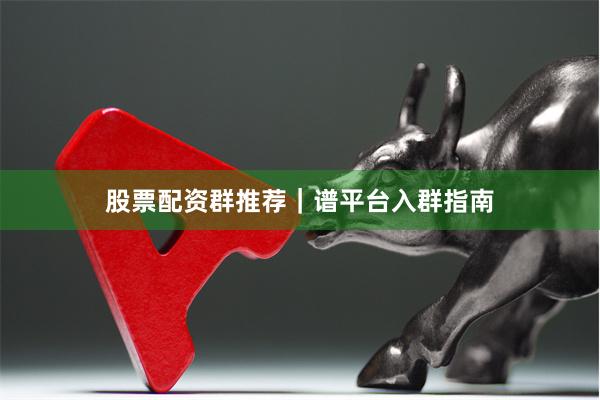 股票配资群推荐｜谱平台入群指南